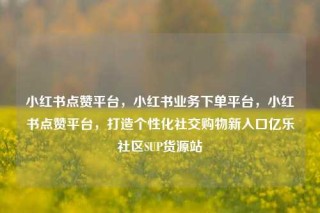 小红书点赞平台，小红书业务下单平台，小红书点赞平台，打造个性化社交购物新入口亿乐社区SUP货源站