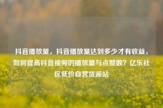 抖音播放量，抖音播放量达到多少才有收益，如何提高抖音视频的播放量与点赞数？亿乐社区低价自营货源站