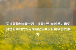 买抖音粉丝10元一万，抖音10元1000粉丝，购买抖音粉丝的代价与策略亿乐社区低价自营货源站