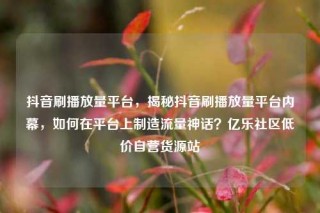 抖音刷播放量平台，揭秘抖音刷播放量平台内幕，如何在平台上制造流量神话？亿乐社区低价自营货源站