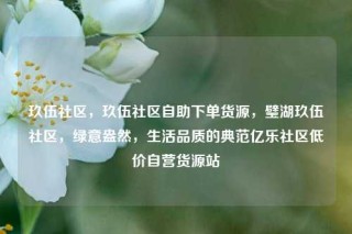 玖伍社区，玖伍社区自助下单货源，璧湖玖伍社区，绿意盎然，生活品质的典范亿乐社区低价自营货源站