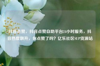抖音点赞，抖音点赞自助平台24小时服务，抖音热度飙升，你点赞了吗？亿乐社区SUP货源站