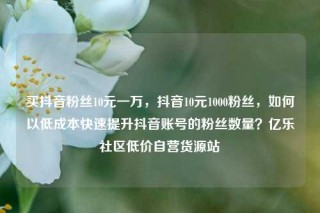 买抖音粉丝10元一万，抖音10元1000粉丝，如何以低成本快速提升抖音账号的粉丝数量？亿乐社区低价自营货源站
