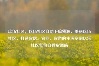 玖伍社区，玖伍社区自助下单货源，美丽玖伍社区，打造宜居、宜业、宜游的生活空间亿乐社区低价自营货源站