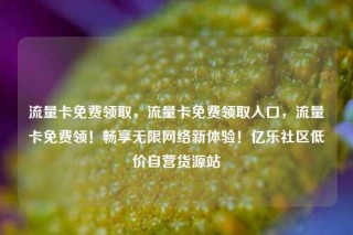 流量卡免费领取，流量卡免费领取入口，流量卡免费领！畅享无限网络新体验！亿乐社区低价自营货源站