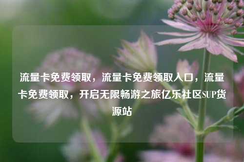流量卡免费领取	，流量卡免费领取入口，流量卡免费领取，开启无限畅游之旅亿乐社区SUP货源站  第1张