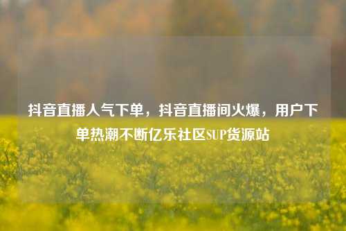 抖音直播人气下单，抖音直播间火爆	，用户下单热潮不断亿乐社区SUP货源站  第1张
