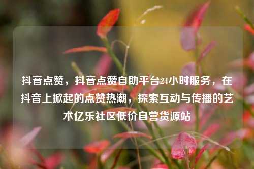 抖音点赞，抖音点赞自助平台24小时服务	，在抖音上掀起的点赞热潮，探索互动与传播的艺术亿乐社区低价自营货源站  第1张