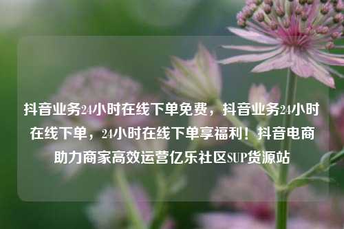抖音业务24小时在线下单免费	，抖音业务24小时在线下单，24小时在线下单享福利！抖音电商助力商家高效运营亿乐社区SUP货源站  第1张